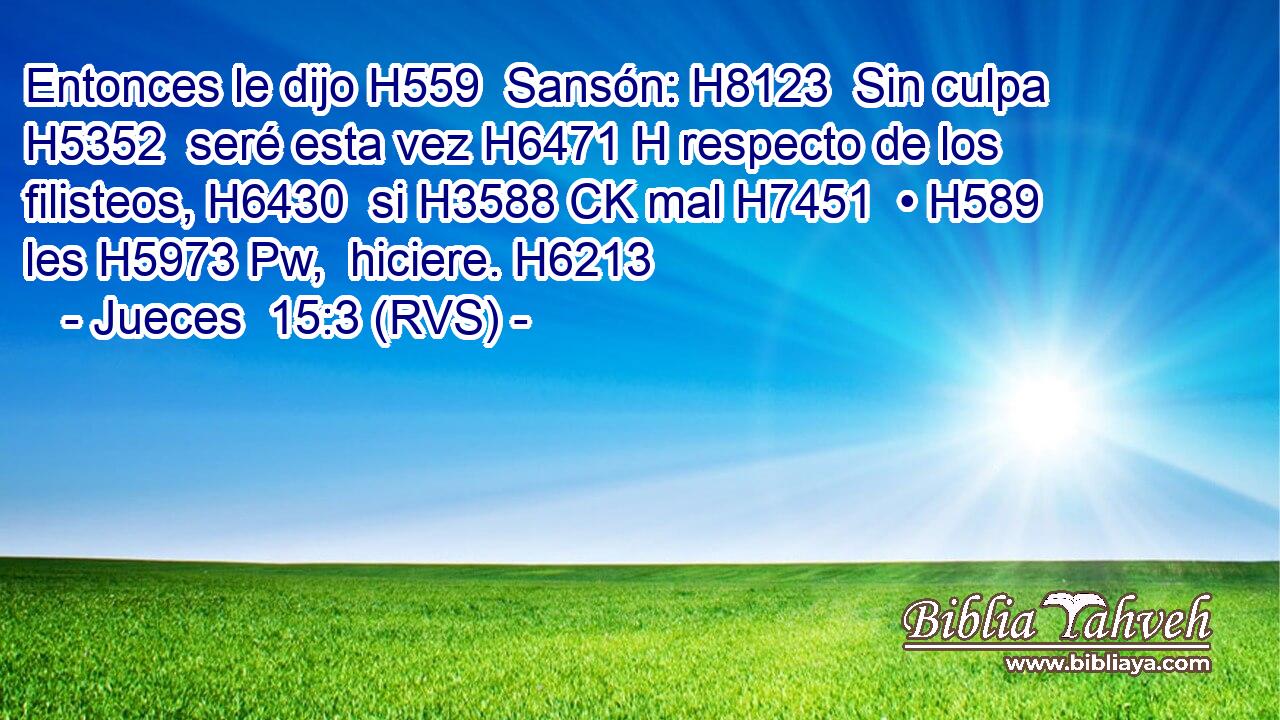 Entonces le dijo H559  Sansón: H8123  Sin culpa H5352  seré esta vez H6471 H respecto de los filisteos, H6430  si H3588 CK mal H7451  • H589  les H5973 Pw,  hiciere. H6213  