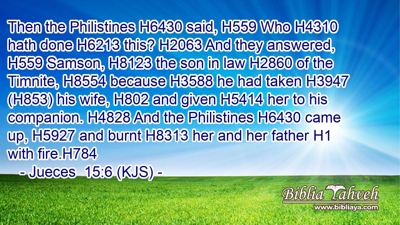 Then the Philistines H6430 said, H559 Who H4310 hath done H6213 this? H2063 And they answered, H559 Samson, H8123 the son in law H2860 of the Timnite, H8554 because H3588 he had taken H3947 (H853) his wife, H802 and given H5414 her to his companion. H4828 And the Philistines H6430 came up, H5927 and burnt H8313 her and her father H1 with fire.H784