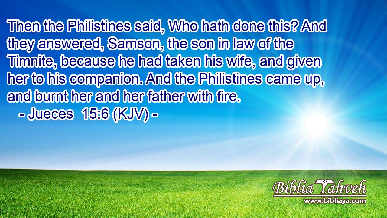Then the Philistines said, Who hath done this? And they answered, Samson, the son in law of the Timnite, because he had taken his wife, and given her to his companion. And the Philistines came up, and burnt her and her father with fire.