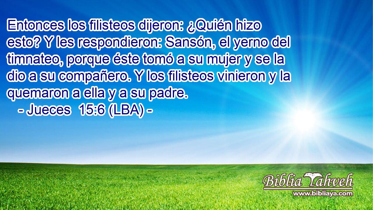 Entonces los filisteos dijeron: ¿Quién hizo esto? Y les respondieron: Sansón, el yerno del timnateo, porque éste tomó a su mujer y se la dio a su compañero. Y los filisteos vinieron y la quemaron a ella y a su padre.