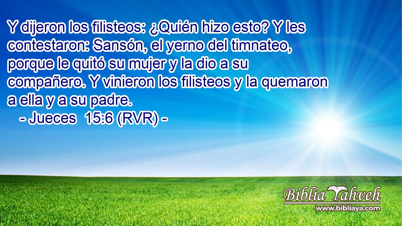 Y dijeron los filisteos: ¿Quién hizo esto? Y les contestaron: Sansón, el yerno del timnateo, porque le quitó su mujer y la dio a su compañero. Y vinieron los filisteos y la quemaron a ella y a su padre.