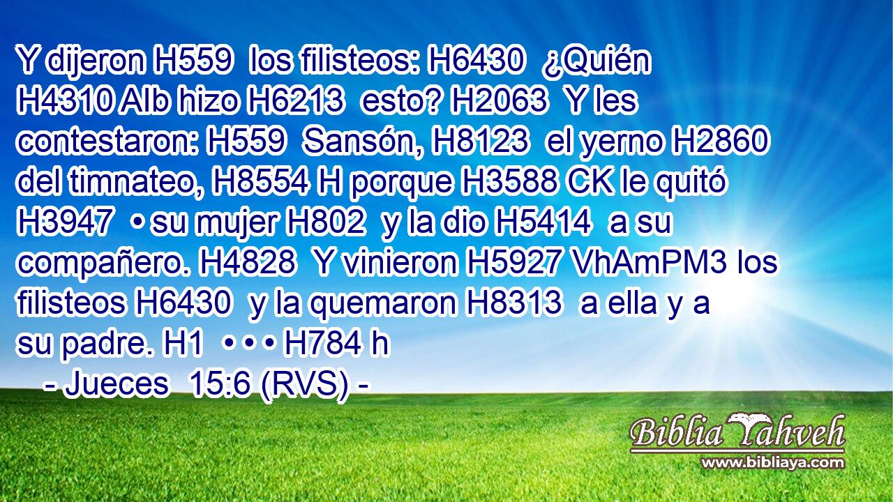 Y dijeron H559  los filisteos: H6430  ¿Quién H4310 AIb hizo H6213  esto? H2063  Y les contestaron: H559  Sansón, H8123  el yerno H2860  del timnateo, H8554 H porque H3588 CK le quitó H3947  • su mujer H802  y la dio H5414  a su compañero. H4828  Y vinieron H5927 VhAmPM3 los filisteos H6430  y la quemaron H8313  a ella y a su padre. H1  • • • H784 h 