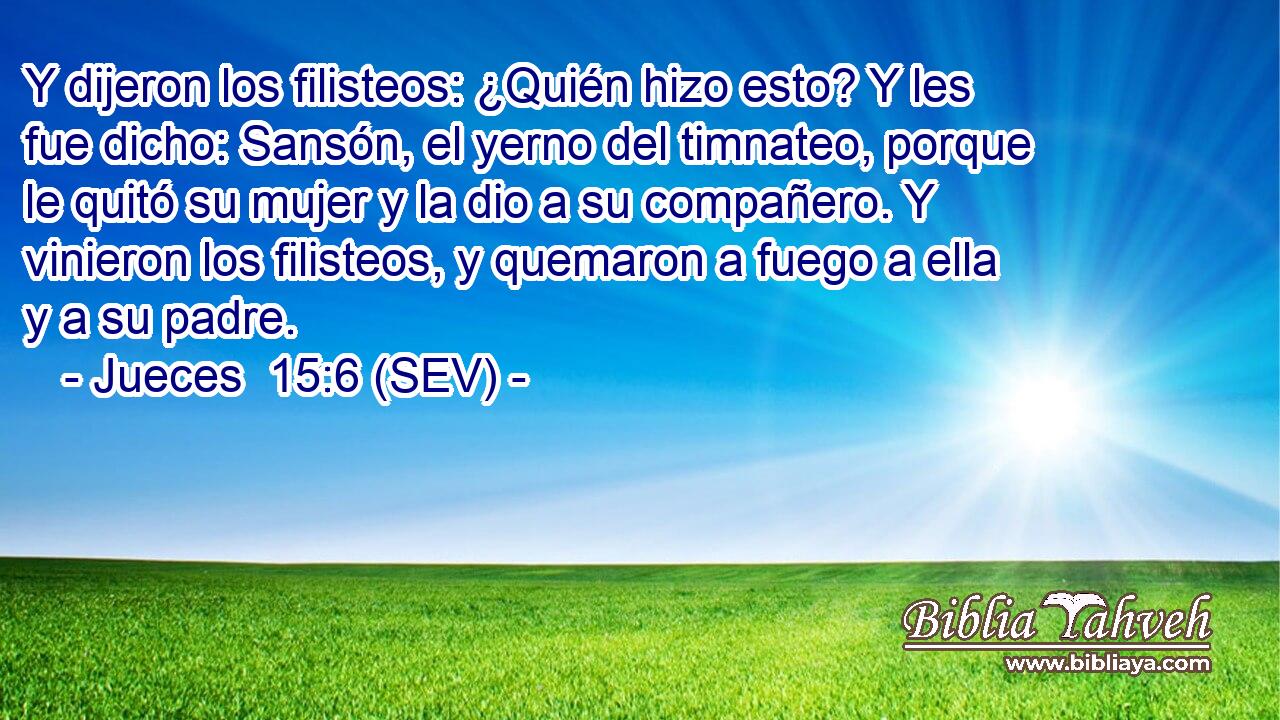 Y dijeron los filisteos: ¿Quién hizo esto? Y les fue dicho: Sansón, el yerno del timnateo, porque le quitó su mujer y la dio a su compañero. Y vinieron los filisteos, y quemaron a fuego a ella y a su padre.