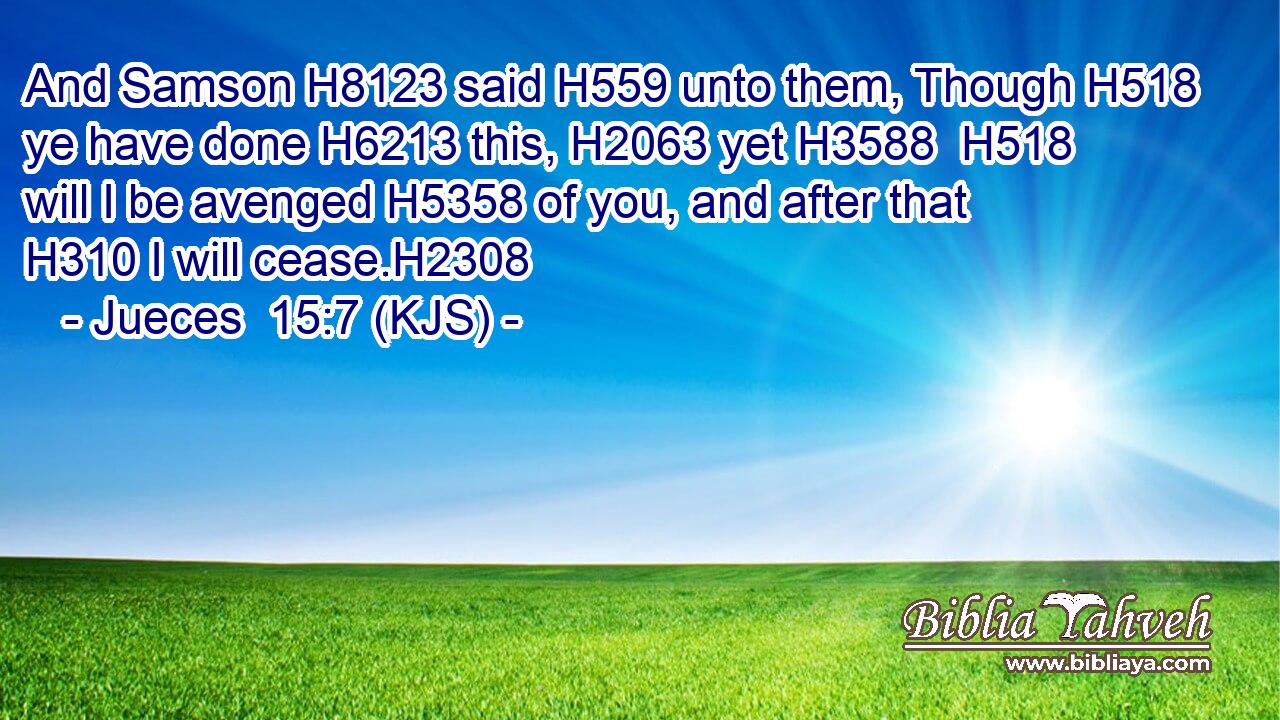 And Samson H8123 said H559 unto them, Though H518 ye have done H6213 this, H2063 yet H3588  H518 will I be avenged H5358 of you, and after that H310 I will cease.H2308