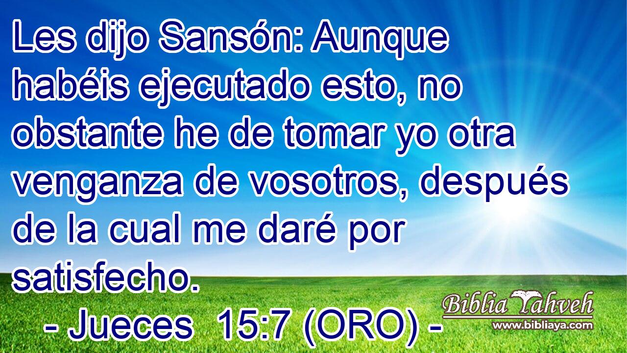  Les dijo Sansón: Aunque habéis ejecutado esto, no obstante he de tomar yo otra venganza de vosotros, después de la cual me daré por satisfecho. 