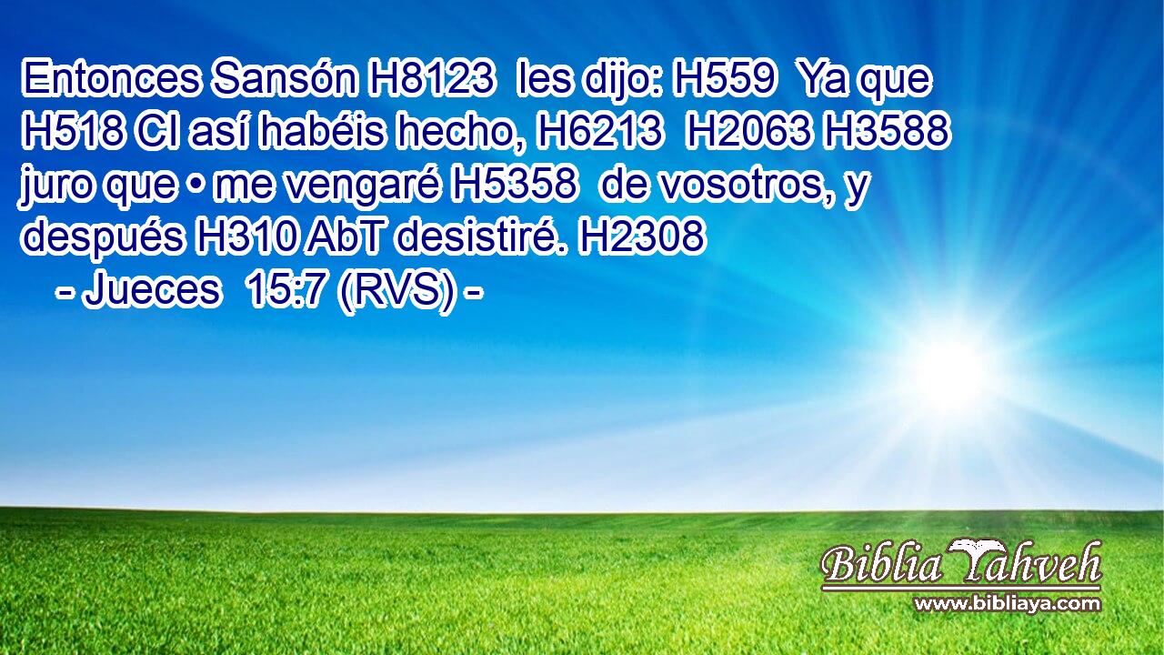 Entonces Sansón H8123  les dijo: H559  Ya que H518 CI así habéis hecho, H6213  H2063 H3588 juro que • me vengaré H5358  de vosotros, y después H310 AbT desistiré. H2308  