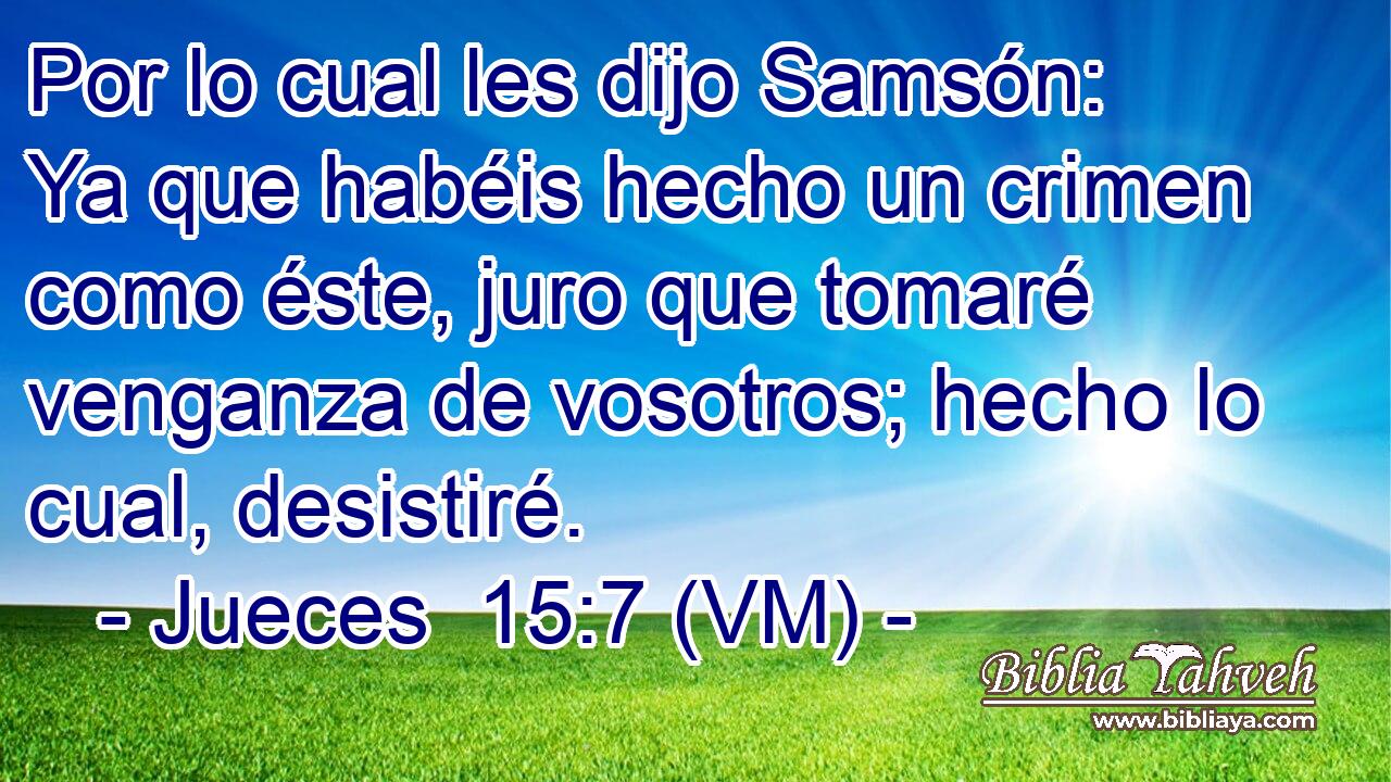  Por lo cual les dijo Samsón: Ya que habéis hecho un crimen como éste, juro que tomaré venganza de vosotros; hecho lo cual, desistiré. 