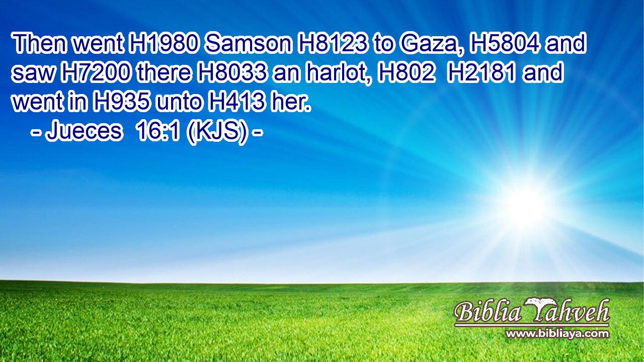 Then went H1980 Samson H8123 to Gaza, H5804 and saw H7200 there H8033 an harlot, H802  H2181 and went in H935 unto H413 her.