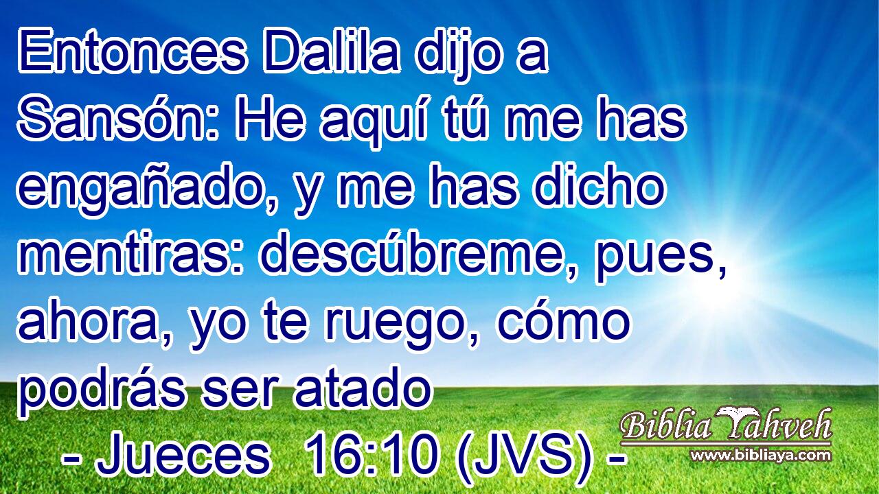 Entonces Dalila dijo a Sansón: He aquí tú me has engañado, y me has dicho mentiras: descúbreme, pues, ahora, yo te ruego, cómo podrás ser atado