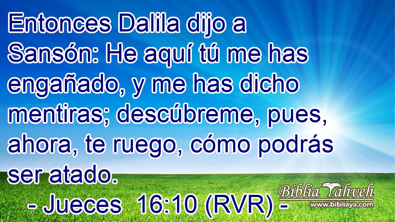 Entonces Dalila dijo a Sansón: He aquí tú me has engañado, y me has dicho mentiras; descúbreme, pues, ahora, te ruego, cómo podrás ser atado.