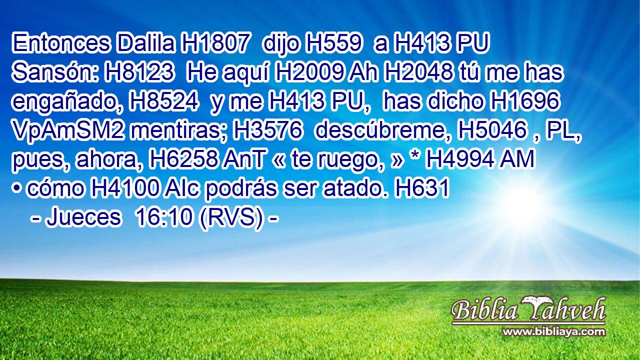 Entonces Dalila H1807  dijo H559  a H413 PU Sansón: H8123  He aquí H2009 Ah H2048 tú me has engañado, H8524  y me H413 PU,  has dicho H1696 VpAmSM2 mentiras; H3576  descúbreme, H5046 , PL,  pues, ahora, H6258 AnT « te ruego, » * H4994 AM • cómo H4100 AIc podrás ser atado. H631  
