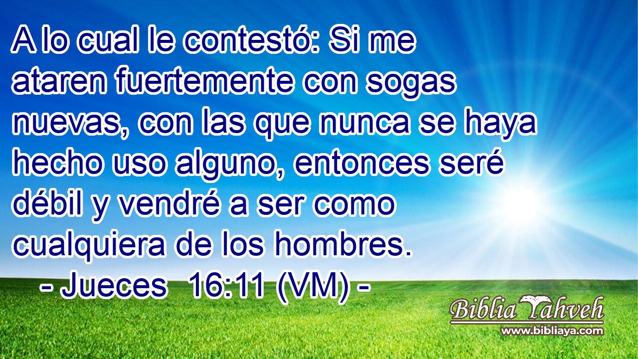  A lo cual le contestó: Si me ataren fuertemente con sogas nuevas, con las que nunca se haya hecho uso alguno, entonces seré débil y vendré a ser como cualquiera de los hombres. 