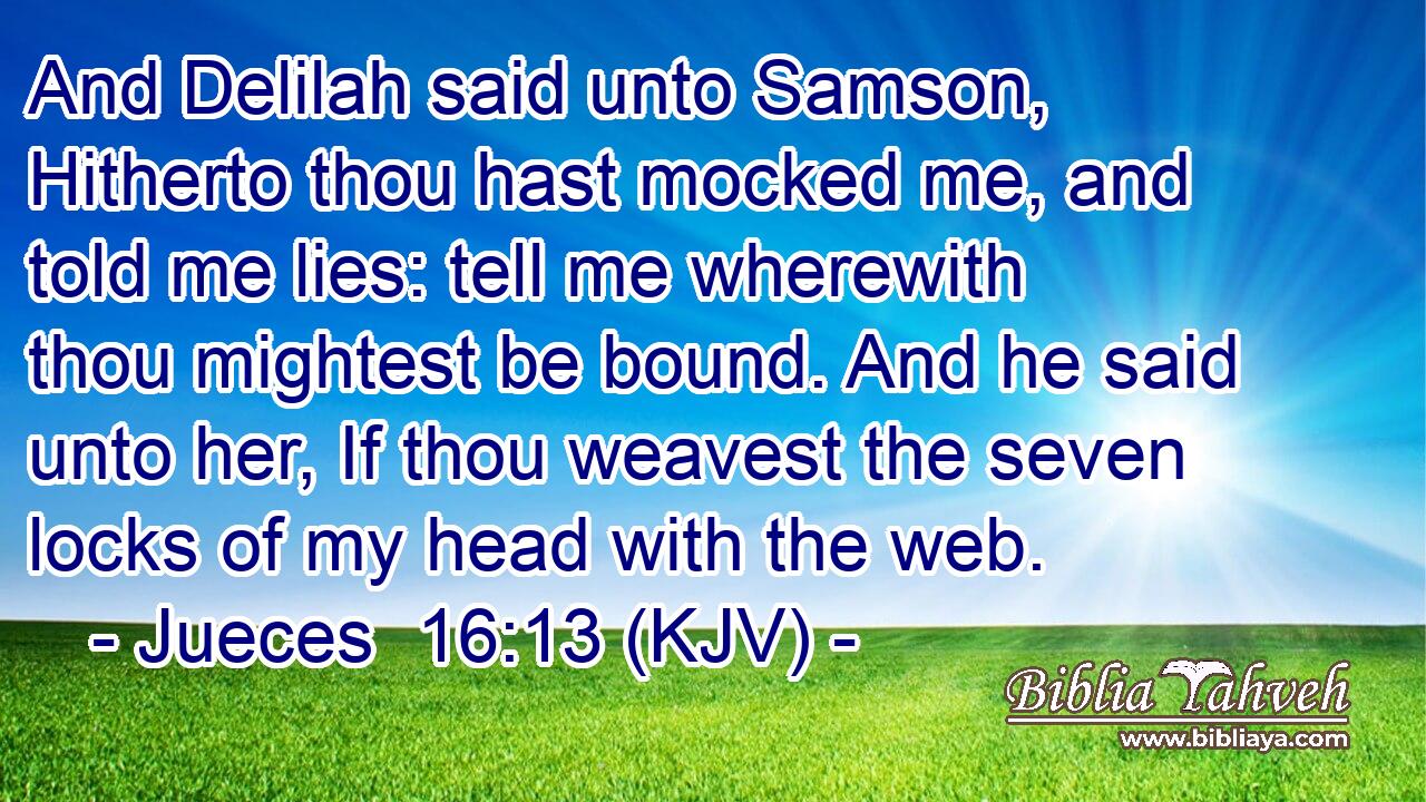 And Delilah said unto Samson, Hitherto thou hast mocked me, and told me lies: tell me wherewith thou mightest be bound. And he said unto her, If thou weavest the seven locks of my head with the web.