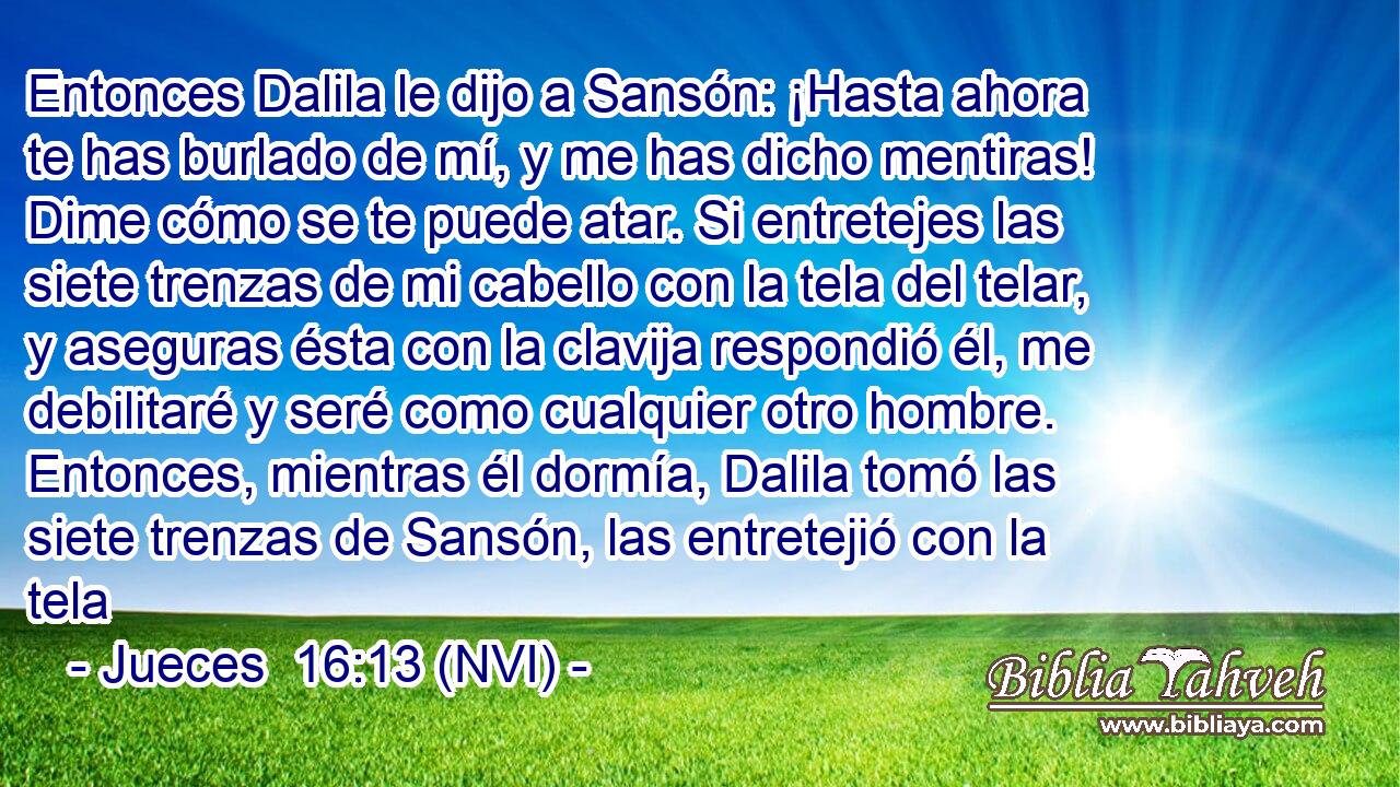  Entonces Dalila le dijo a Sansón: ¡Hasta ahora te has burlado de mí, y me has dicho mentiras! Dime cómo se te puede atar. Si entretejes las siete trenzas de mi cabello con la tela del telar, y aseguras ésta con la clavija respondió él, me debilitaré y seré como cualquier otro hombre. Entonces, mientras él dormía, Dalila tomó las siete trenzas de Sansón, las entretejió con la tela 