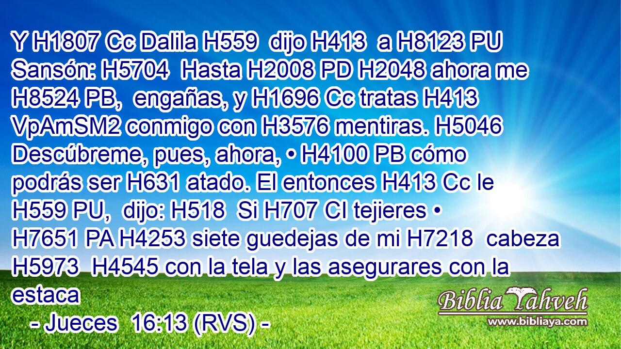 Y H1807 Cc Dalila H559  dijo H413  a H8123 PU Sansón: H5704  Hasta H2008 PD H2048 ahora me H8524 PB,  engañas, y H1696 Cc tratas H413 VpAmSM2 conmigo con H3576 mentiras. H5046  Descúbreme, pues, ahora, • H4100 PB cómo podrás ser H631 atado. El entonces H413 Cc le H559 PU,  dijo: H518  Si H707 CI tejieres • H7651 PA H4253 siete guedejas de mi H7218  cabeza H5973  H4545 con la tela y las asegurares con la estaca