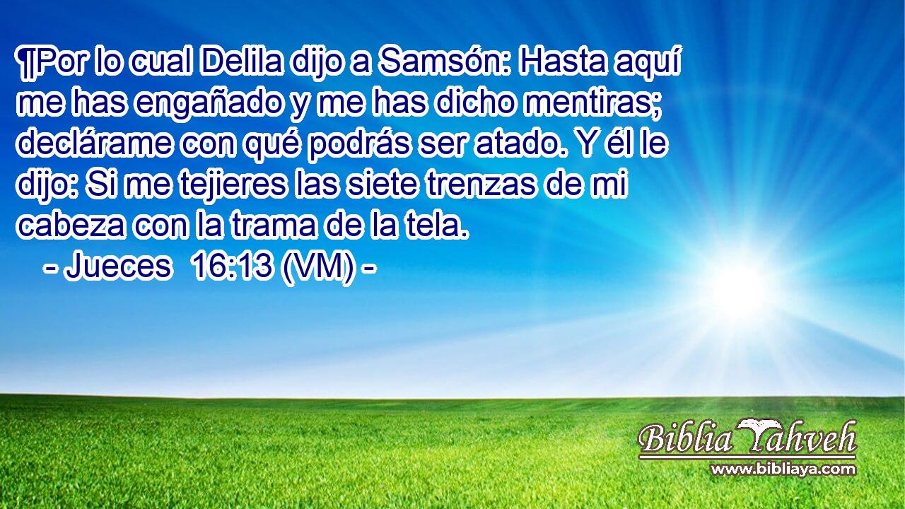  ¶Por lo cual Delila dijo a Samsón: Hasta aquí me has engañado y me has dicho mentiras; declárame con qué podrás ser atado. Y él le dijo: Si me tejieres las siete trenzas de mi cabeza con la trama de la tela. 