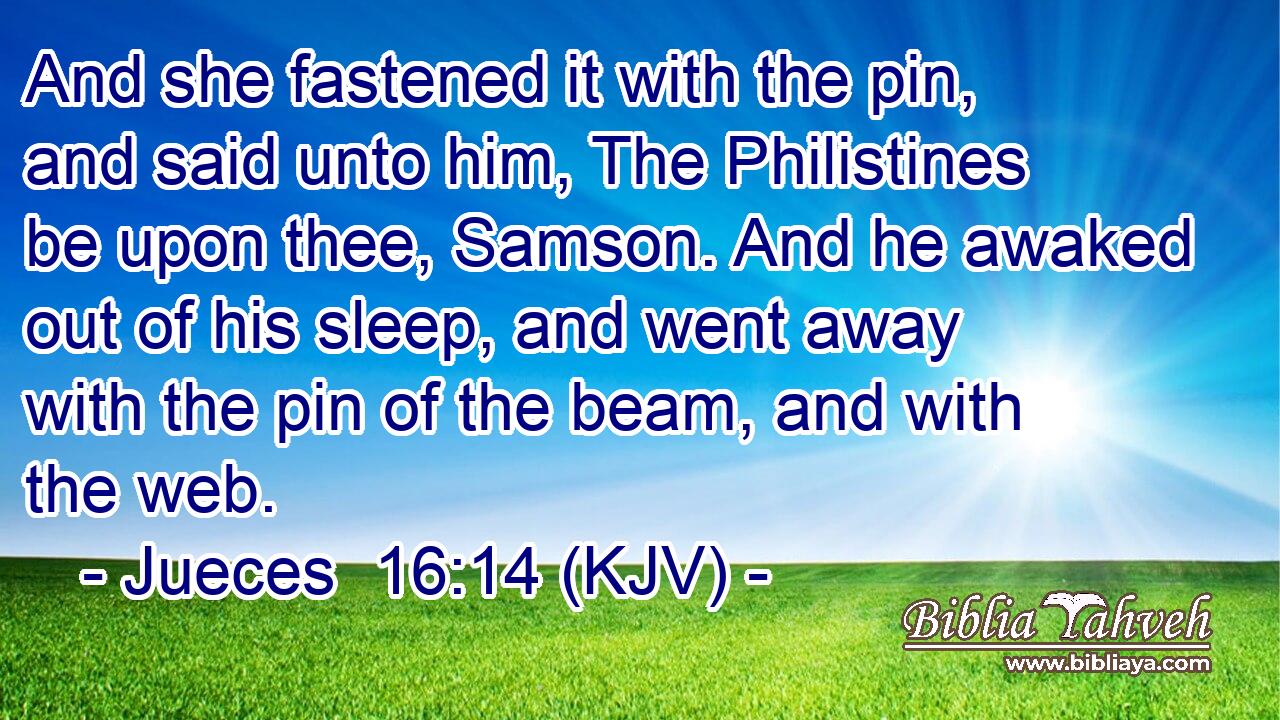 And she fastened it with the pin, and said unto him, The Philistines be upon thee, Samson. And he awaked out of his sleep, and went away with the pin of the beam, and with the web.