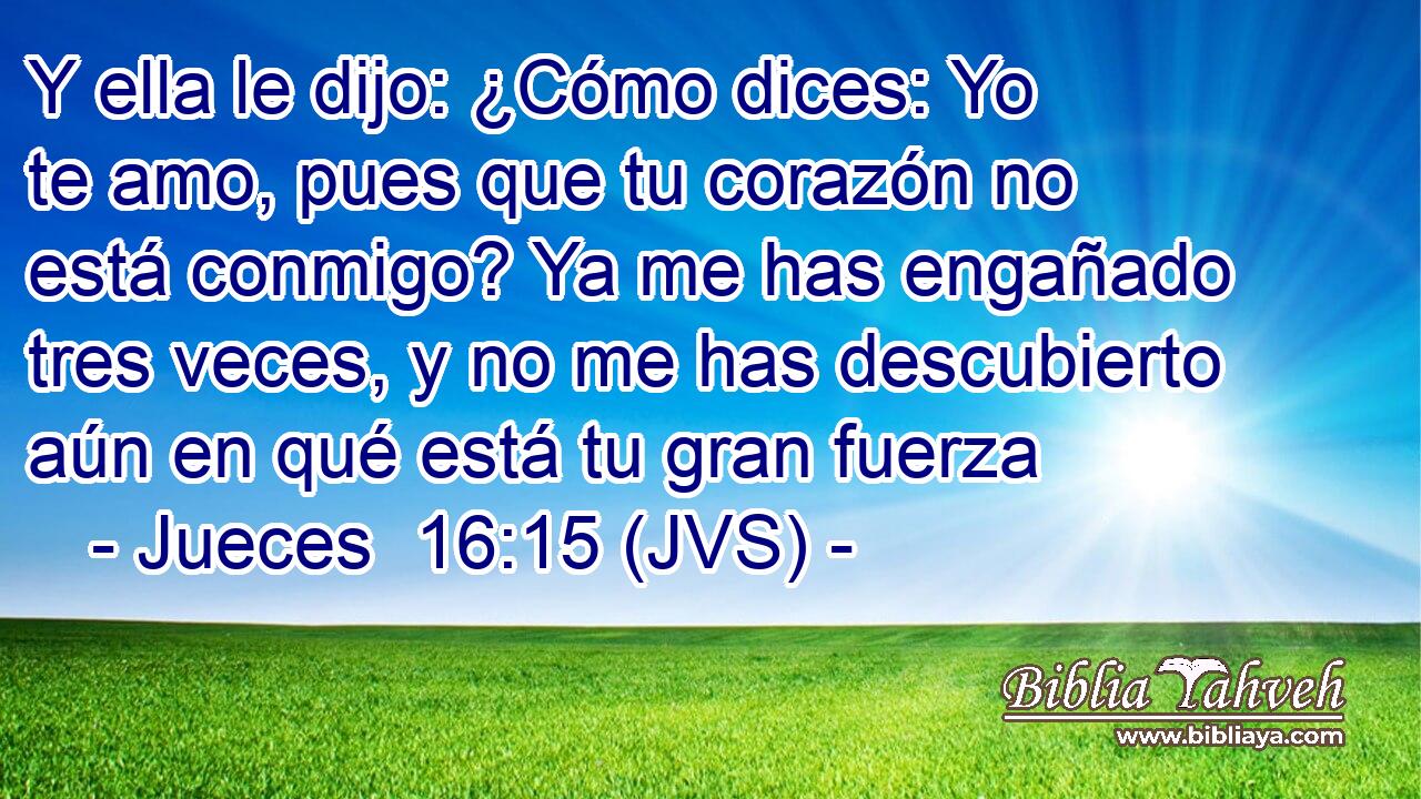 Y ella le dijo: ¿Cómo dices: Yo te amo, pues que tu corazón no está conmigo? Ya me has engañado tres veces, y no me has descubierto aún en qué está tu gran fuerza