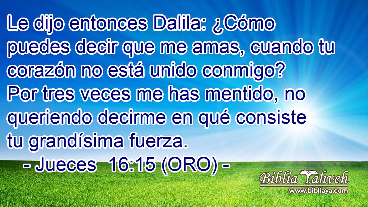  Le dijo entonces Dalila: ¿Cómo puedes decir que me amas, cuando tu corazón no está unido conmigo? Por tres veces me has mentido, no queriendo decirme en qué consiste tu grandísima fuerza. 