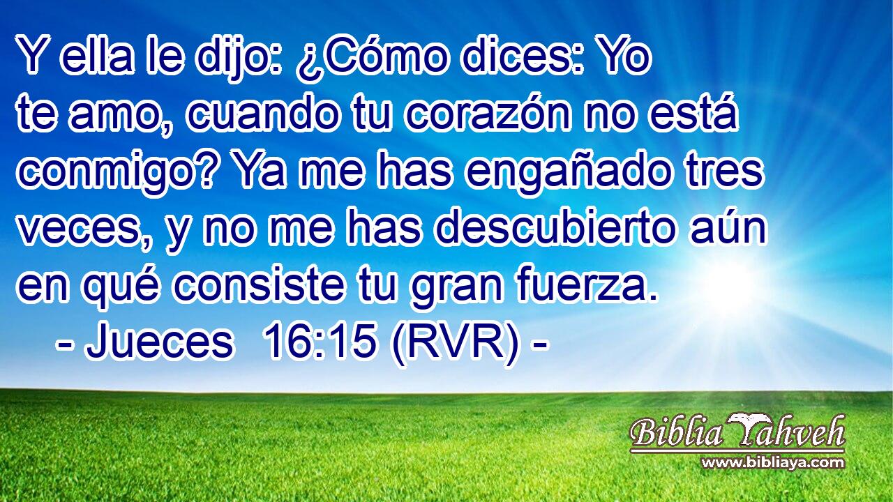 Y ella le dijo: ¿Cómo dices: Yo te amo, cuando tu corazón no está conmigo? Ya me has engañado tres veces, y no me has descubierto aún en qué consiste tu gran fuerza.