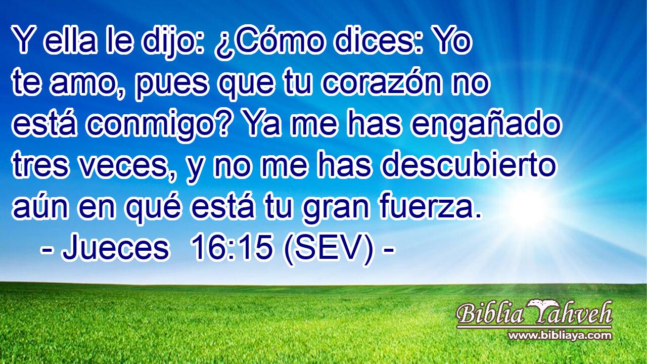 Y ella le dijo: ¿Cómo dices: Yo te amo, pues que tu corazón no está conmigo? Ya me has engañado tres veces, y no me has descubierto aún en qué está tu gran fuerza.