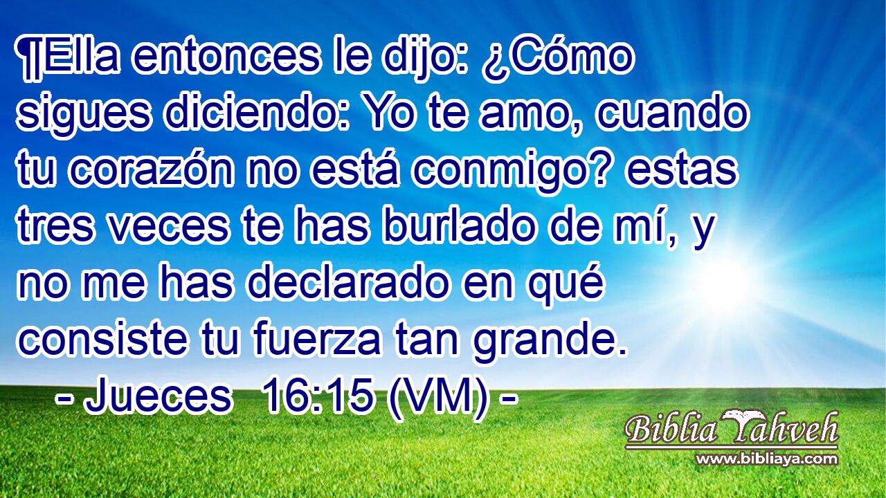  ¶Ella entonces le dijo: ¿Cómo sigues diciendo: Yo te amo, cuando tu corazón no está conmigo? estas tres veces te has burlado de mí, y no me has declarado en qué consiste tu fuerza tan grande. 