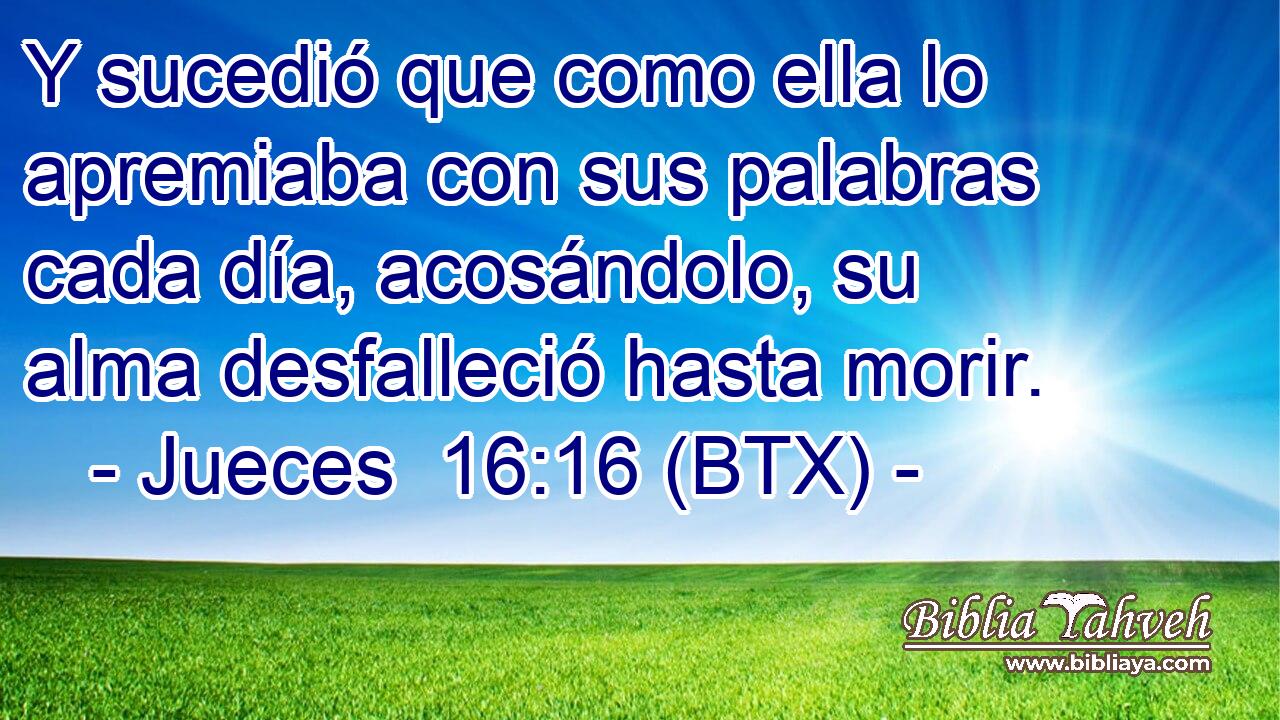 Y sucedió que como ella lo apremiaba con sus palabras cada día, acosándolo, su alma desfalleció hasta morir.