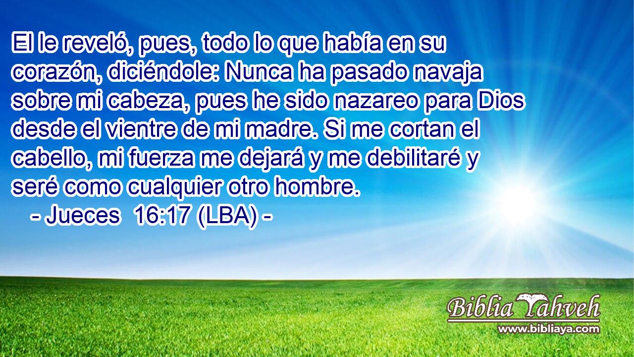 El le reveló, pues, todo lo que había en su corazón, diciéndole: Nunca ha pasado navaja sobre mi cabeza, pues he sido nazareo para Dios desde el vientre de mi madre. Si me cortan el cabello, mi fuerza me dejará y me debilitaré y seré como cualquier otro hombre.