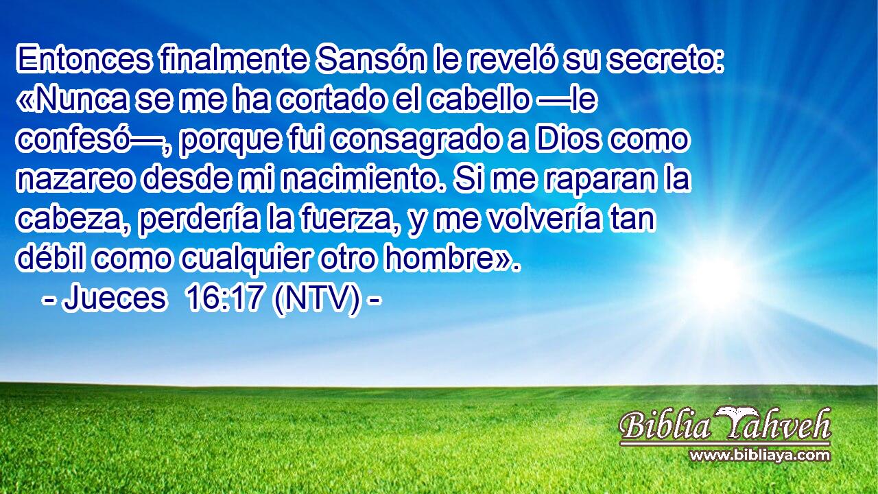 Entonces finalmente Sansón le reveló su secreto: «Nunca se me ha cortado el cabello —le confesó—, porque fui consagrado a Dios como nazareo desde mi nacimiento. Si me raparan la cabeza, perdería la fuerza, y me volvería tan débil como cualquier otro hombre».