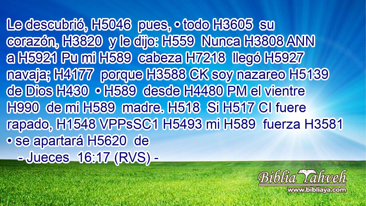 Le descubrió, H5046  pues, • todo H3605  su corazón, H3820  y le dijo: H559  Nunca H3808 ANN a H5921 Pu mi H589  cabeza H7218  llegó H5927  navaja; H4177  porque H3588 CK soy nazareo H5139  de Dios H430  • H589  desde H4480 PM el vientre H990  de mi H589  madre. H518  Si H517 CI fuere rapado, H1548 VPPsSC1 H5493 mi H589  fuerza H3581  • se apartará H5620  de