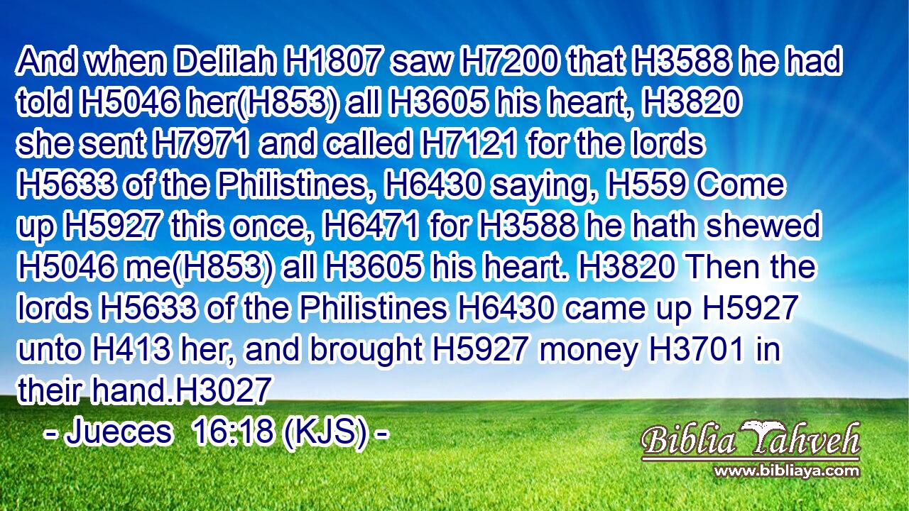 And when Delilah H1807 saw H7200 that H3588 he had told H5046 her(H853) all H3605 his heart, H3820 she sent H7971 and called H7121 for the lords H5633 of the Philistines, H6430 saying, H559 Come up H5927 this once, H6471 for H3588 he hath shewed H5046 me(H853) all H3605 his heart. H3820 Then the lords H5633 of the Philistines H6430 came up H5927 unto H413 her, and brought H5927 money H3701 in their hand.H3027