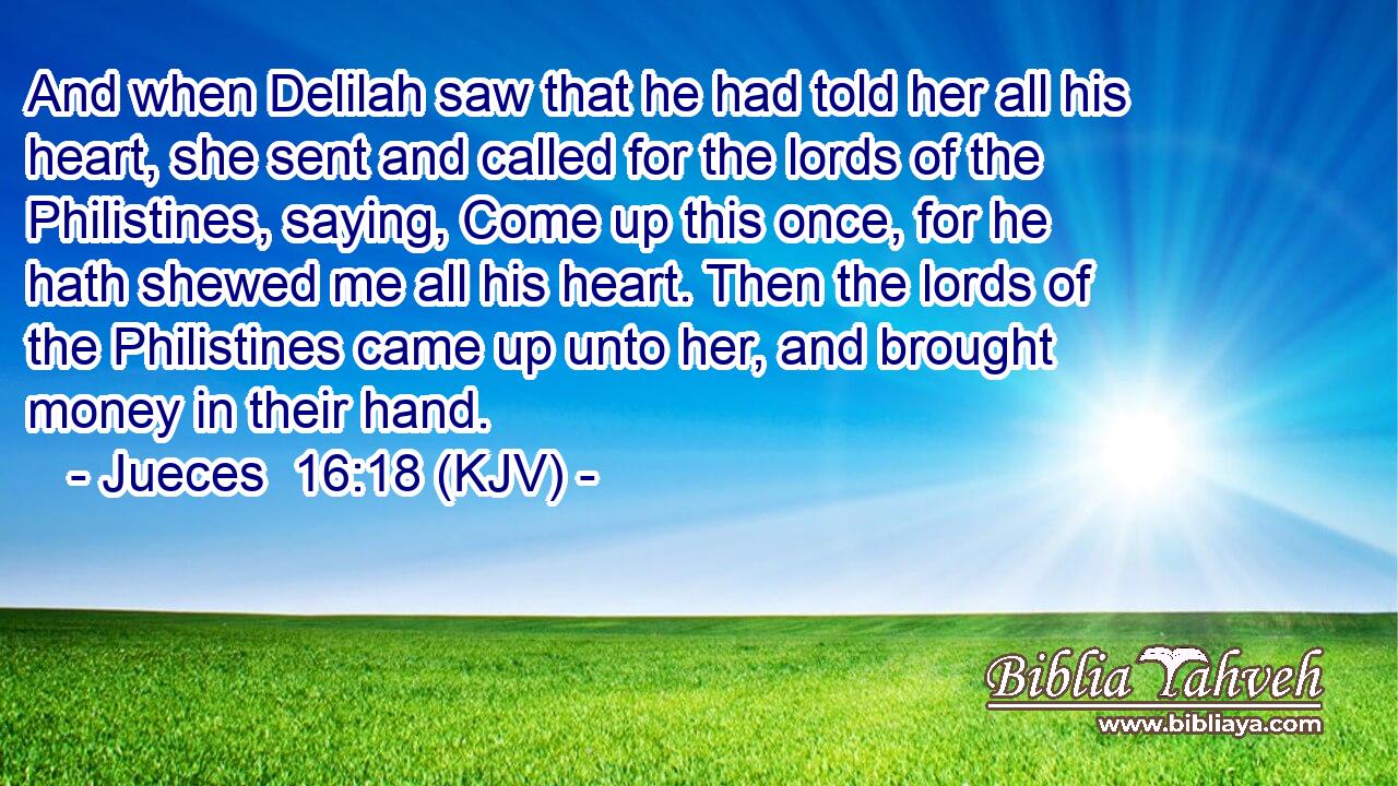 And when Delilah saw that he had told her all his heart, she sent and called for the lords of the Philistines, saying, Come up this once, for he hath shewed me all his heart. Then the lords of the Philistines came up unto her, and brought money in their hand.