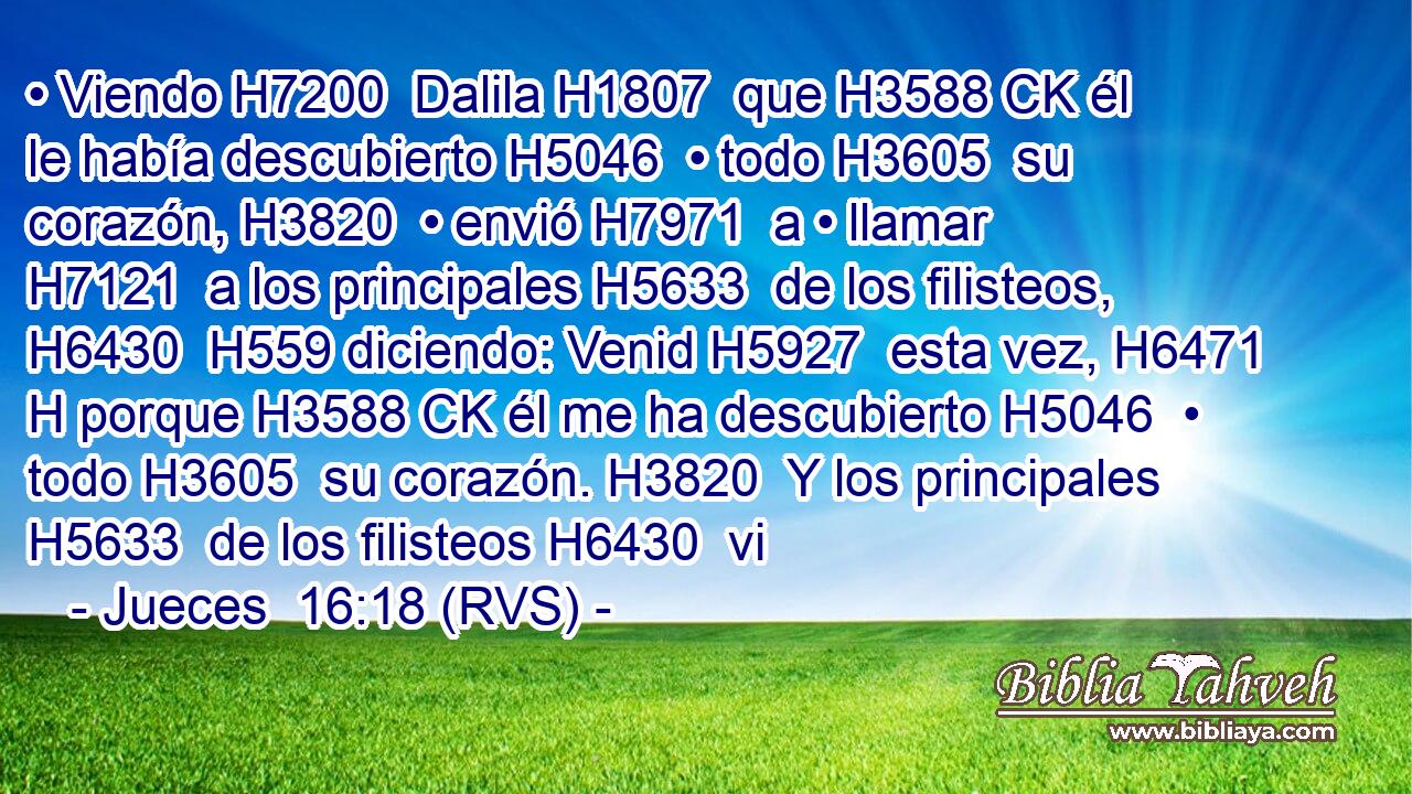 • Viendo H7200  Dalila H1807  que H3588 CK él le había descubierto H5046  • todo H3605  su corazón, H3820  • envió H7971  a • llamar H7121  a los principales H5633  de los filisteos, H6430  H559 diciendo: Venid H5927  esta vez, H6471 H porque H3588 CK él me ha descubierto H5046  • todo H3605  su corazón. H3820  Y los principales H5633  de los filisteos H6430  vi