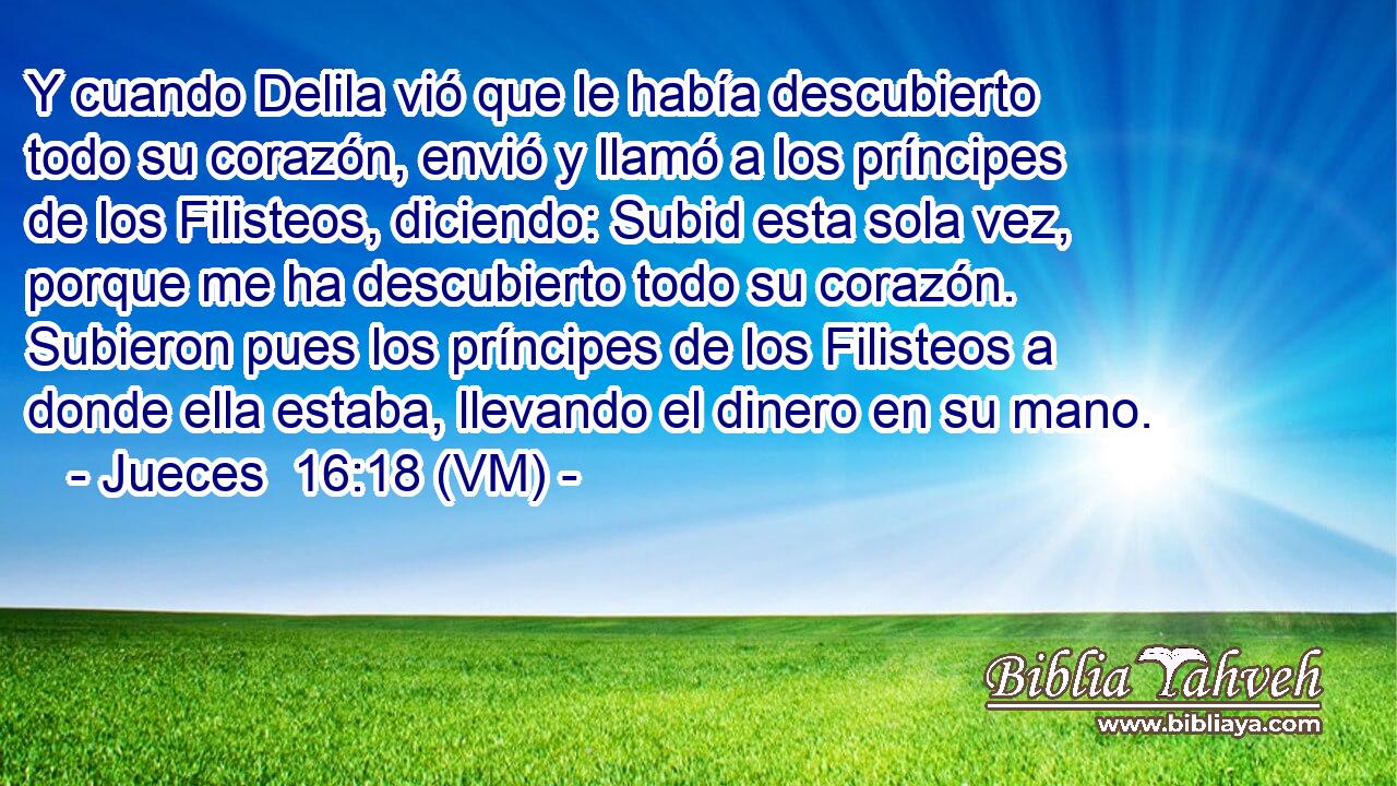  Y cuando Delila vió que le había descubierto todo su corazón, envió y llamó a los príncipes de los Filisteos, diciendo: Subid esta sola vez, porque me ha descubierto todo su corazón. Subieron pues los príncipes de los Filisteos a donde ella estaba, llevando el dinero en su mano. 