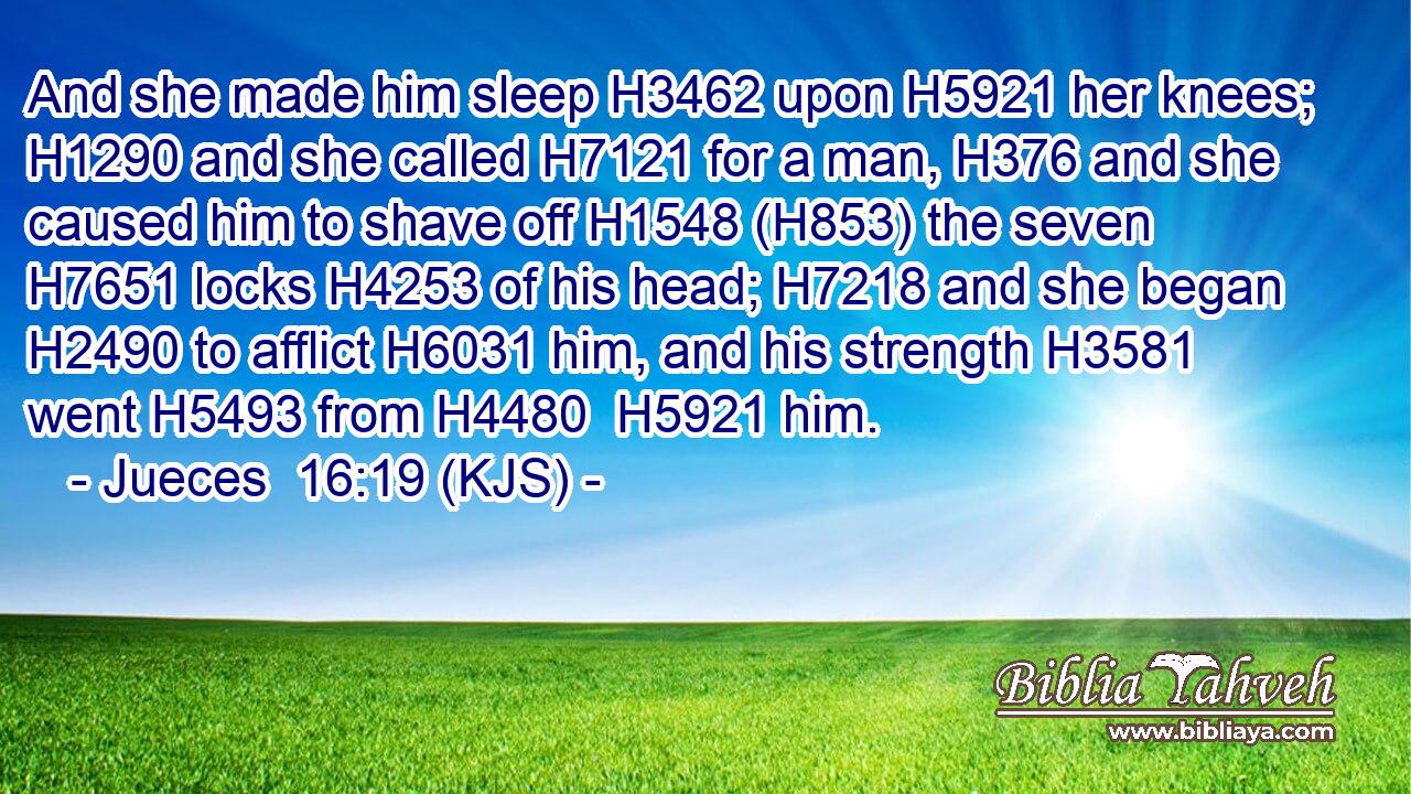 And she made him sleep H3462 upon H5921 her knees; H1290 and she called H7121 for a man, H376 and she caused him to shave off H1548 (H853) the seven H7651 locks H4253 of his head; H7218 and she began H2490 to afflict H6031 him, and his strength H3581 went H5493 from H4480  H5921 him.