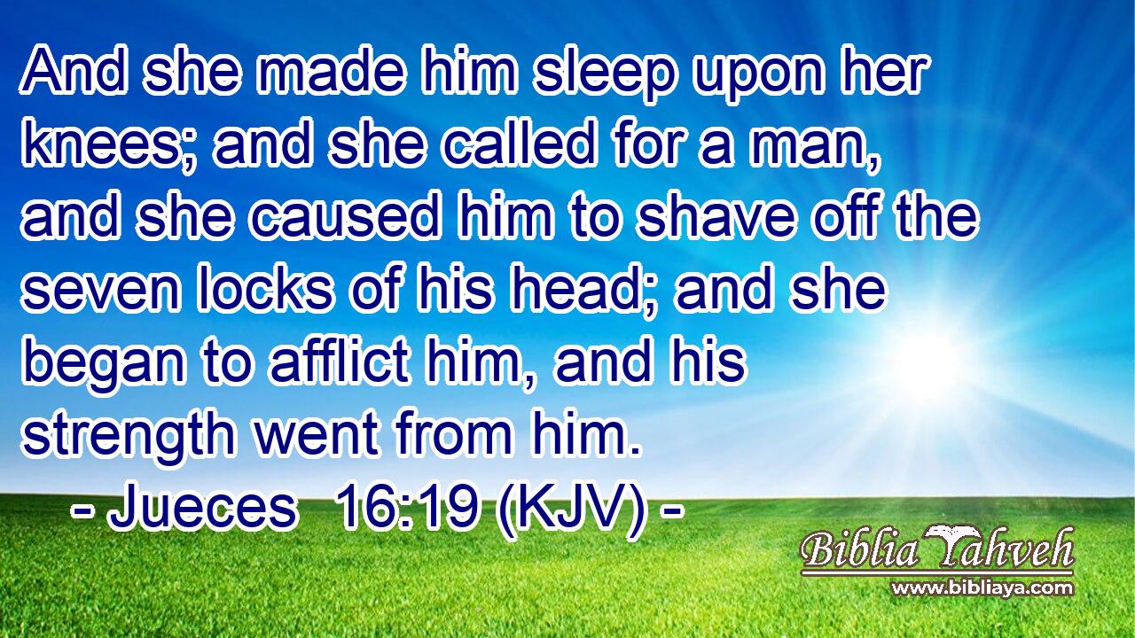 And she made him sleep upon her knees; and she called for a man, and she caused him to shave off the seven locks of his head; and she began to afflict him, and his strength went from him.