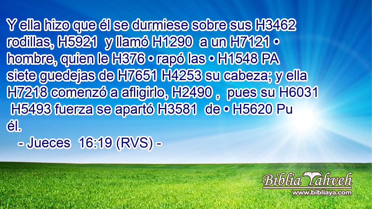 Y ella hizo que él se durmiese sobre sus H3462  rodillas, H5921  y llamó H1290  a un H7121 • hombre, quien le H376 • rapó las • H1548 PA siete guedejas de H7651 H4253 su cabeza; y ella H7218 comenzó a afligirlo, H2490 ,  pues su H6031  H5493 fuerza se apartó H3581  de • H5620 Pu él. 