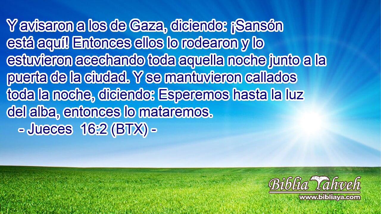 Y avisaron a los de Gaza, diciendo: ¡Sansón está aquí! Entonces ellos lo rodearon y lo estuvieron acechando toda aquella noche junto a la puerta de la ciudad. Y se mantuvieron callados toda la noche, diciendo: Esperemos hasta la luz del alba, entonces lo mataremos.