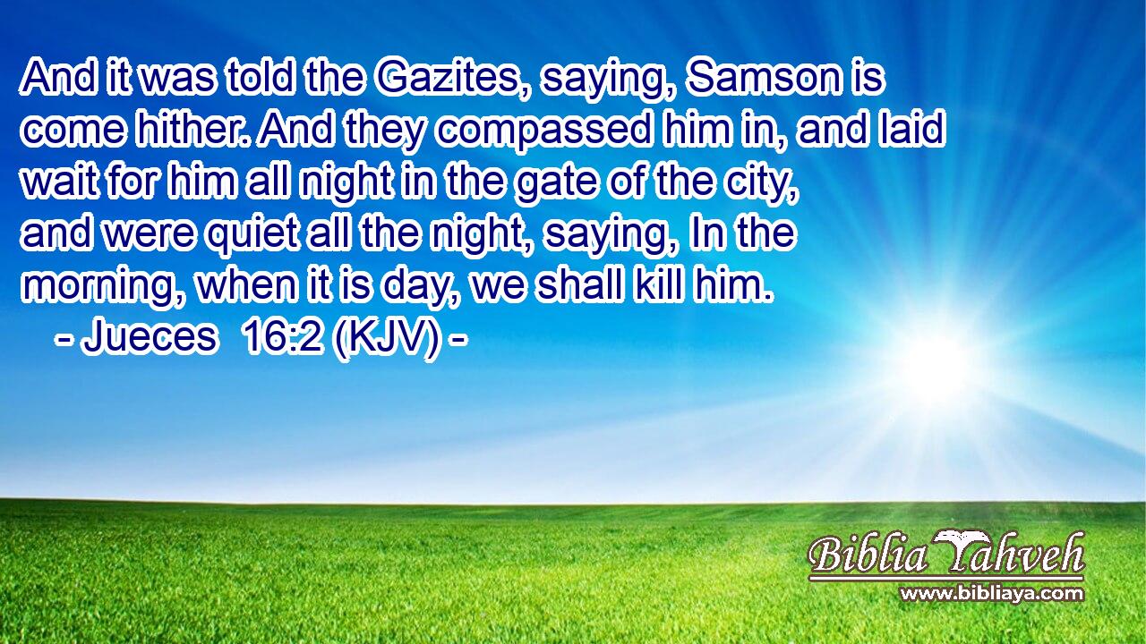 And it was told the Gazites, saying, Samson is come hither. And they compassed him in, and laid wait for him all night in the gate of the city, and were quiet all the night, saying, In the morning, when it is day, we shall kill him.