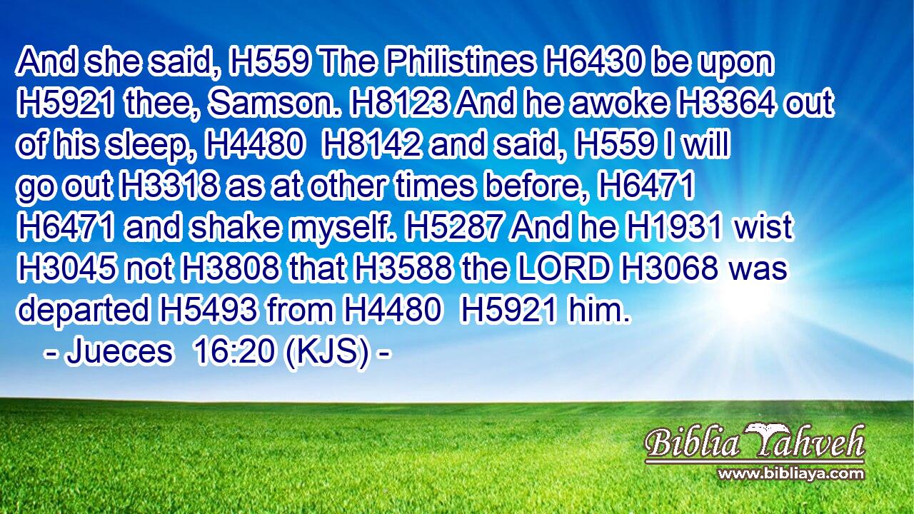 And she said, H559 The Philistines H6430 be upon H5921 thee, Samson. H8123 And he awoke H3364 out of his sleep, H4480  H8142 and said, H559 I will go out H3318 as at other times before, H6471  H6471 and shake myself. H5287 And he H1931 wist H3045 not H3808 that H3588 the LORD H3068 was departed H5493 from H4480  H5921 him.