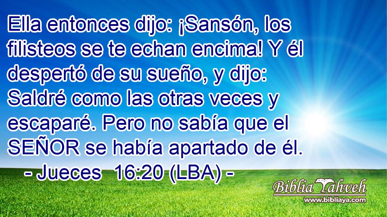 Ella entonces dijo: ¡Sansón, los filisteos se te echan encima! Y él despertó de su sueño, y dijo: Saldré como las otras veces y escaparé. Pero no sabía que el SEÑOR se había apartado de él.