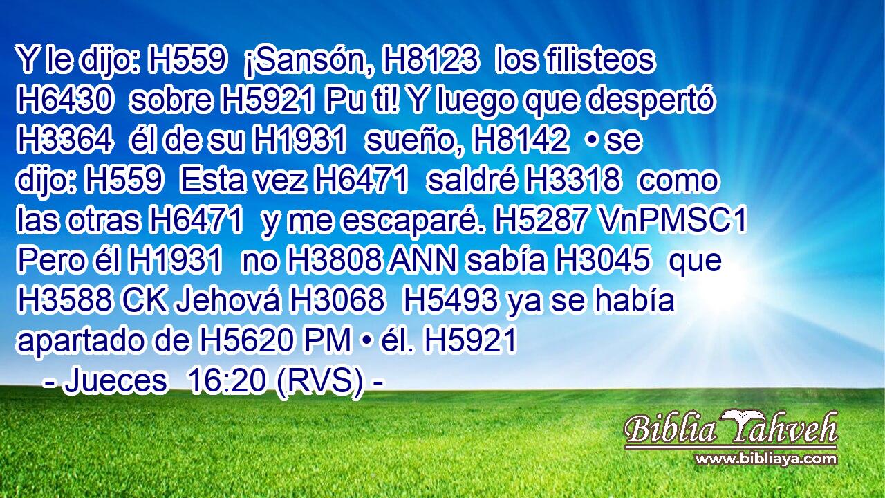 Y le dijo: H559  ¡Sansón, H8123  los filisteos H6430  sobre H5921 Pu ti! Y luego que despertó H3364  él de su H1931  sueño, H8142  • se dijo: H559  Esta vez H6471  saldré H3318  como las otras H6471  y me escaparé. H5287 VnPMSC1 Pero él H1931  no H3808 ANN sabía H3045  que H3588 CK Jehová H3068  H5493 ya se había apartado de H5620 PM • él. H5921  