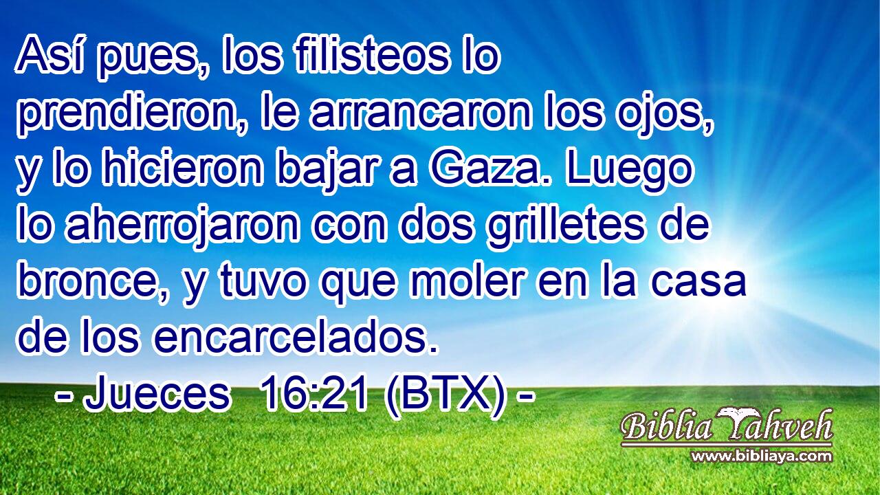 Así pues, los filisteos lo prendieron, le arrancaron los ojos, y lo hicieron bajar a Gaza. Luego lo aherrojaron con dos grilletes de bronce, y tuvo que moler en la casa de los encarcelados.