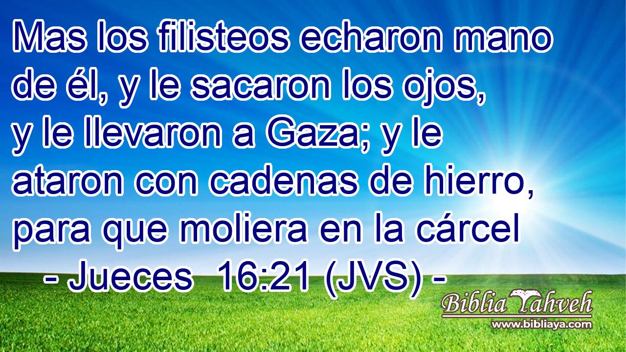 Mas los filisteos echaron mano de él, y le sacaron los ojos, y le llevaron a Gaza; y le ataron con cadenas de hierro, para que moliera en la cárcel