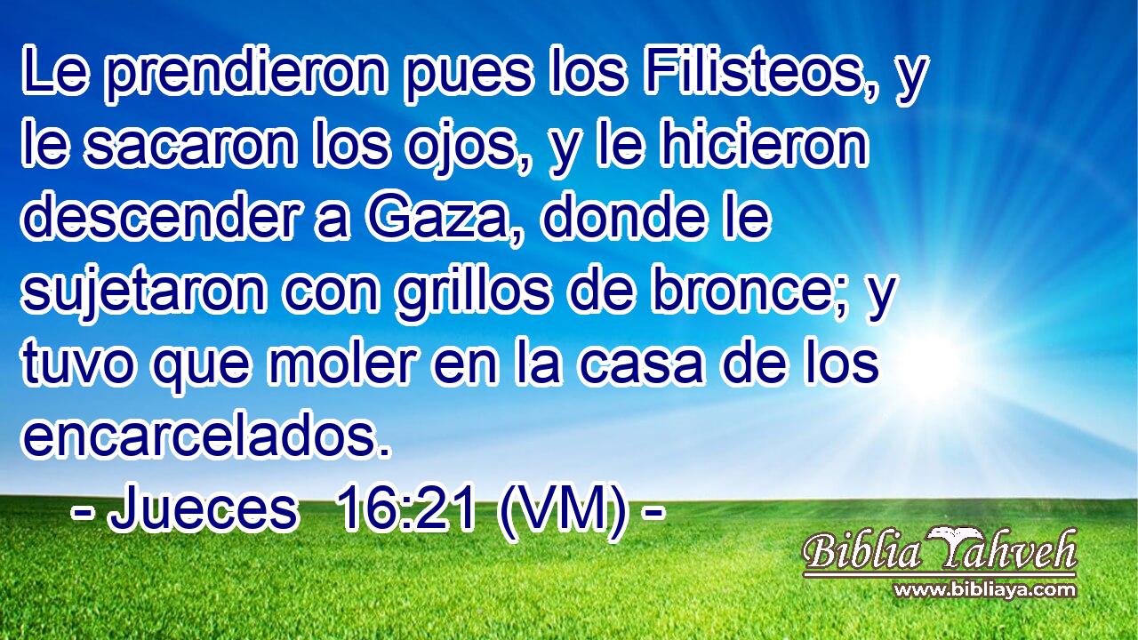  Le prendieron pues los Filisteos, y le sacaron los ojos, y le hicieron descender a Gaza, donde le sujetaron con grillos de bronce; y tuvo que moler en la casa de los encarcelados. 