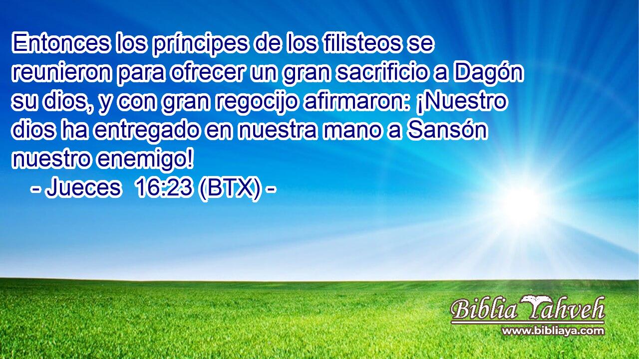 Entonces los príncipes de los filisteos se reunieron para ofrecer un gran sacrificio a Dagón su dios, y con gran regocijo afirmaron: ¡Nuestro dios ha entregado en nuestra mano a Sansón nuestro enemigo!