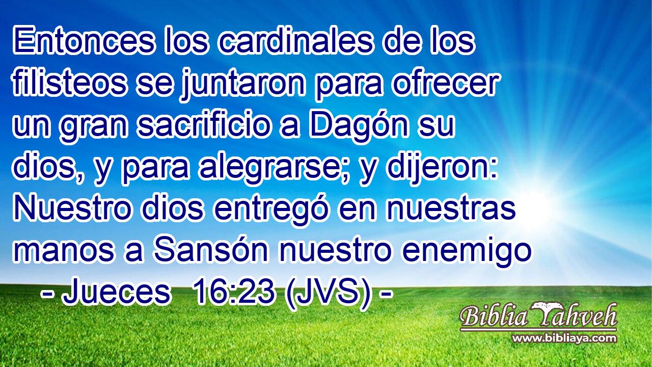 Entonces los cardinales de los filisteos se juntaron para ofrecer un gran sacrificio a Dagón su dios, y para alegrarse; y dijeron: Nuestro dios entregó en nuestras manos a Sansón nuestro enemigo