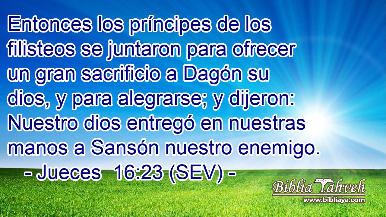 Entonces los príncipes de los filisteos se juntaron para ofrecer un gran sacrificio a Dagón su dios, y para alegrarse; y dijeron: Nuestro dios entregó en nuestras manos a Sansón nuestro enemigo.