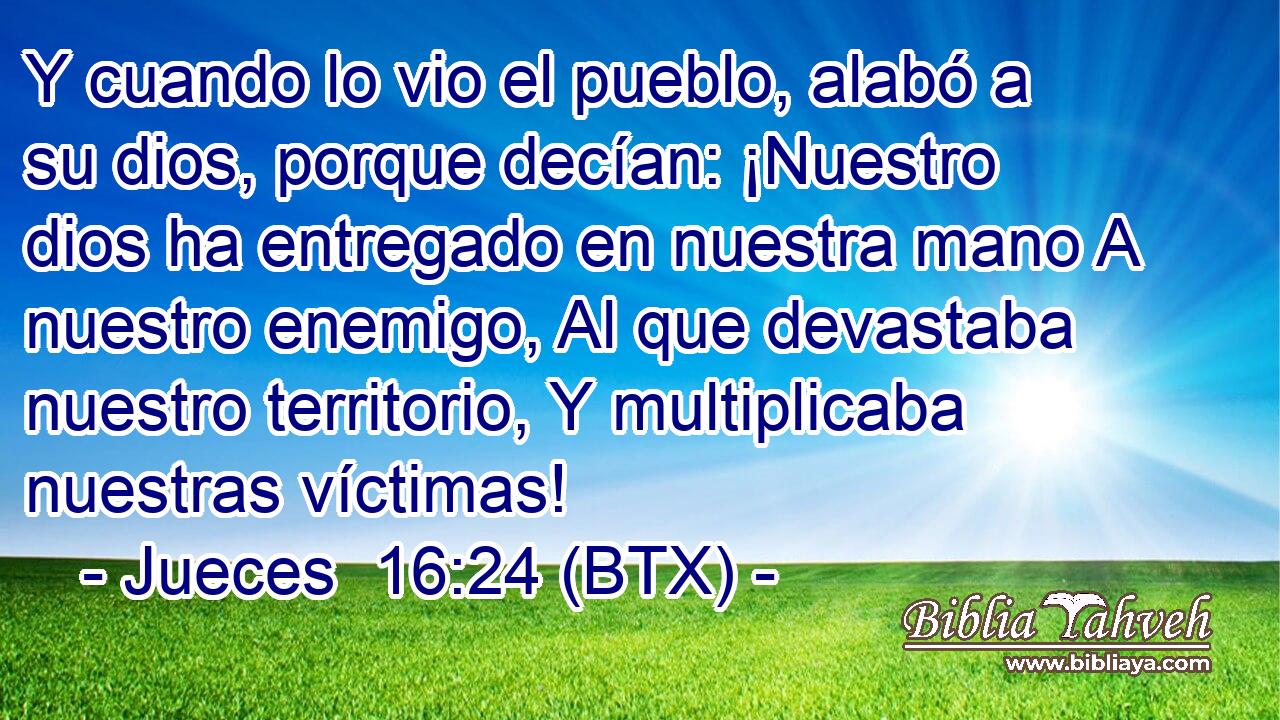 Y cuando lo vio el pueblo, alabó a su dios, porque decían: ¡Nuestro dios ha entregado en nuestra mano A nuestro enemigo, Al que devastaba nuestro territorio, Y multiplicaba nuestras víctimas!