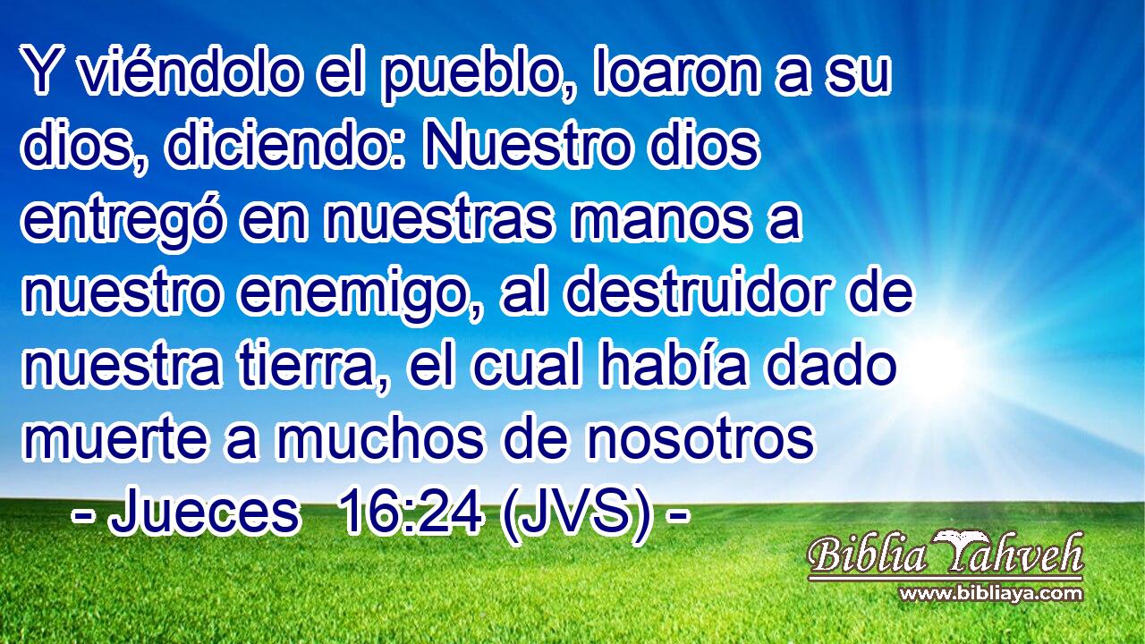 Y viéndolo el pueblo, loaron a su dios, diciendo: Nuestro dios entregó en nuestras manos a nuestro enemigo, al destruidor de nuestra tierra, el cual había dado muerte a muchos de nosotros
